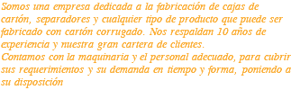 Somos una empresa dedicada a la fabricación de cajas de cartón, separadores y cualquier tipo de producto que puede ser fabricado con cartón corrugado. Nos respaldan 10 años de experiencia y nuestra gran cartera de clientes. Contamos con la maquinaria y el personal adecuado, para cubrir sus requerimientos y su demanda en tiempo y forma, poniendo a su disposición 